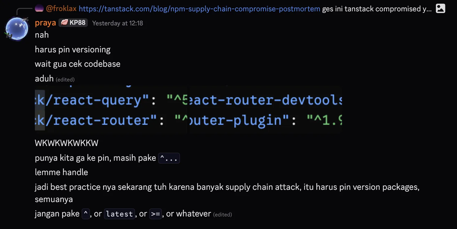 Discord #dev channel screenshot: Bertrand quoting a link to tanstack.com blog post about npm-supply-chain-compromise-postmortem with the note &ldquo;ges ini tanstack compromised&mldr;&rdquo; above, then my reply thread starting at 12:18: &ldquo;nah&rdquo;, &ldquo;harus pin versioning&rdquo;, &ldquo;wait gua cek codebase&rdquo;, &ldquo;aduh (edited)&rdquo; followed by a snippet of the package.json showing entries like react-query and react-router with caret-prefixed version specifiers, then &ldquo;WKWKWKWKKW&rdquo;, &ldquo;punya kita ga ke pin, masih pake ^...&rdquo;, &ldquo;lemme handle&rdquo;, &ldquo;jadi best practice nya sekarang tuh karena banyak supply chain attack, itu harus pin version packages, semuanya&rdquo;, &ldquo;jangan pake ^, or latest, or >=, or whatever (edited)&rdquo;
