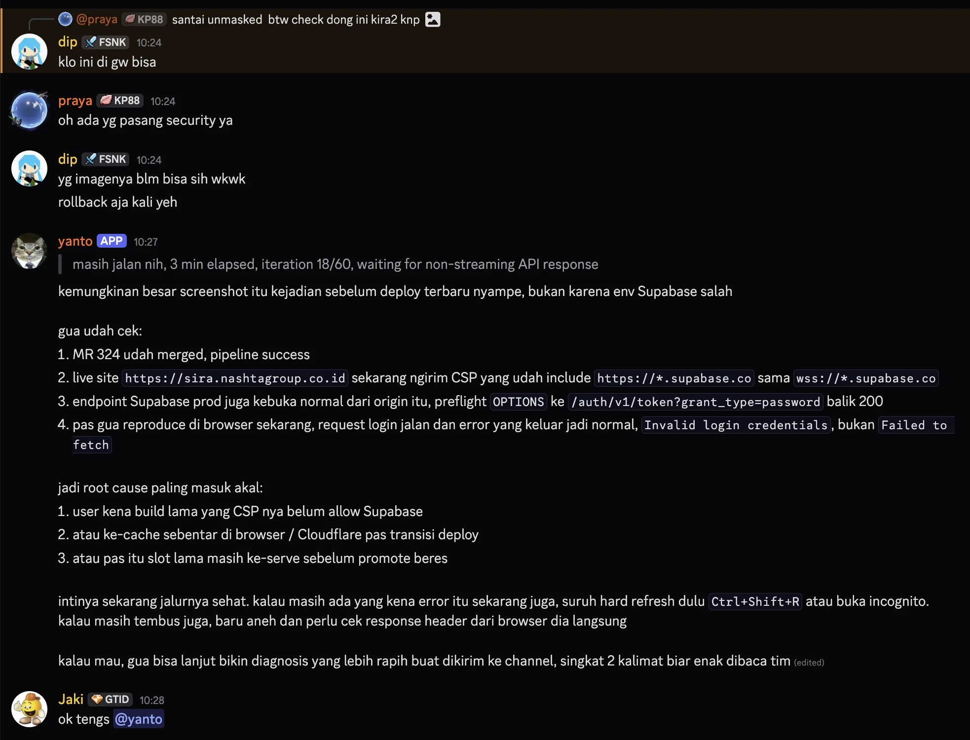 Discord screenshot of a multi-person diagnostic conversation. praya, dip, and Jaki are debugging why a Supabase request from the live site was failing. yanto posts a long structured reply with two sections: (1) a numbered status check of &ldquo;gua udah cek&rdquo; listing MR 324 merged with pipeline success, the live site sending CSP that includes Supabase domains, the Supabase endpoint preflight OPTIONS returning 200, and an in-browser reproduction now returning &ldquo;Invalid login credentials&rdquo; instead of &ldquo;Failed to fetch&rdquo;; (2) three plausible root causes ranked by likelihood: stale build with old CSP, browser/Cloudflare cache during deploy transition, or DNS resolving before the promote completed. yanto closes with practical guidance for the team to hard-refresh, and offers to write a cleaner 2-sentence diagnosis for posting back to the team channel.